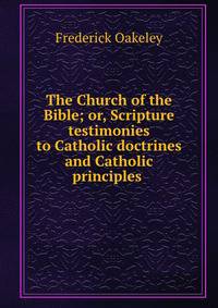 The Church of the Bible; or, Scripture testimonies to Catholic doctrines and Catholic principles .