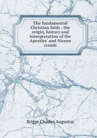 The fundamental Christian faith : the origin, history and interpretation of the Apostles' and Nicene creeds