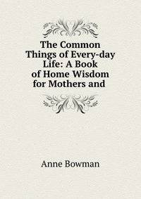The Common Things of Every-day Life: A Book of Home Wisdom for Mothers and .