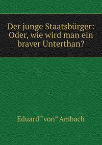Der junge Staatsburger: Oder, wie wird man ein braver Unterthan?