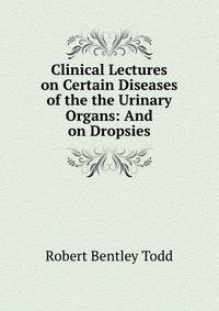 Clinical Lectures on Certain Diseases of the the Urinary Organs: And on Dropsies