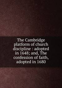 The Cambridge platform of church discipline : adopted in 1648; and, The confession of faith, adopted in 1680