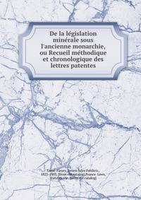 De la le?gislation mine?rale sous l'ancienne monarchie, ou Recueil me?thodique et chronologique des lettres patentes