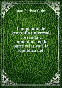 Compendio de geografia universal, correjida y aumentada en la parte relativa a la republica del .