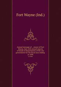 Annual message of . , mayor of Fort Wayne, Ind. with annual reports of heads of departments of the city government for the fiscal year ending . yr.1896
