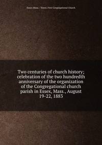 Two centuries of church history; celebration of the two hundredth anniversary of the organization of the Congregational church &amp; parish in Essex, Mass., August 19-22, 1883