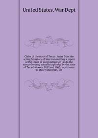 Claim of the state of Texas : letter from the acting Secretary of War transmitting a report of the result of an investigation . as to the sums of money actually expended by the state of Texas between 1855 and 1860, in payment of state volunteers, etc