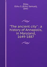 "The ancient city" : a history of Annapolis, in Maryland, 1649-1887