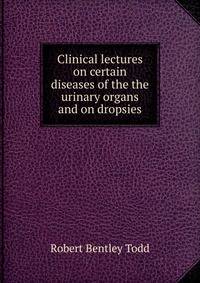 Clinical lectures on certain diseases of the the urinary organs and on dropsies