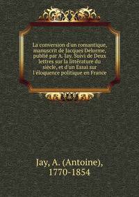 La conversion d'un romantique, manuscrit de Jacques Delorme, publi? par A. Jay. Suivi de Deux lettres sur la litt?rature du si?cle, et d'un Essai sur l'?loquence politique en France