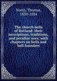 The church bells of Rutland: their inscriptions, traditions, and peculiar uses; with chapters on bells and bell founders