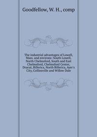 The industrial advantages of Lowell, Mass. and environs: South Lowell, North Chelmsford, South and East Chelmsford, Chelmsford Center, Dracut, Billerica, North Billerica, Ayer's City, Collinsville and Willow Dale