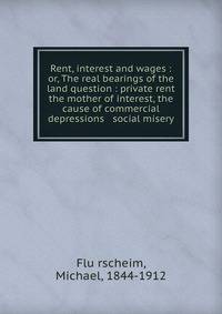 Rent, interest and wages : or, The real bearings of the land question : private rent the mother of interest, the cause of commercial depressions &amp; social misery
