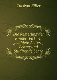 Die Regierung der Kinder: Fa1 4r gebildete Aeltern, Lehrer und Studirende bearb