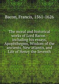 The moral and historical works of Lord Bacon : including his essays, Apophthegms, Wisdom of the ancients, New atlantis, and Life of Henry the Seventh
