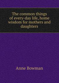 The common things of every-day life, home wisdom for mothers and daughters