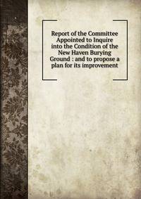 Report of the Committee Appointed to Inquire into the Condition of the New Haven Burying Ground : and to propose a plan for its improvement