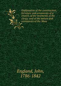 Explanation of the construction, furniture and ornaments of a church, of the vestments of the clergy, and of the nature and ceremonies of the Mass