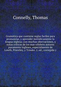 Gramatica que contiene reglas faciles para pronunciar, y aprender metodicamente la lengua inglesa; con muchas obervaciones, y notas criticas de los mas celebres autores puramente ingleses, especialmente de Lowth, Priestley, y Trinder. 2. ed., corregida y