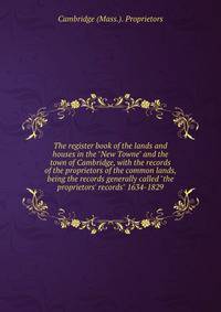 The register book of the lands and houses in the "New Towne" and the town of Cambridge, with the records of the proprietors of the common lands, being the records generally called "the proprietors' records" 1634-1829