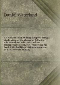 An Answer to Dr. Whitby's Reply : being a vindication of the charge of fallacies, misquotations, misconstructions, misrepresentations, etc., respecting his book intituled Disquisitiones modestae, in a letter to Dr. Whitby
