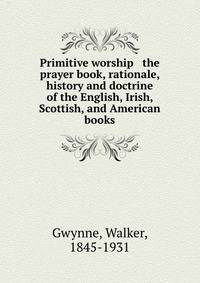 Primitive worship &amp; the prayer book, rationale, history and doctrine of the English, Irish, Scottish, and American books
