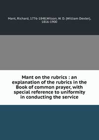 Mant on the rubrics : an explanation of the rubrics in the Book of common prayer, with special reference to uniformity in conducting the service