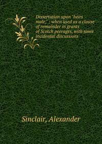 Dissertation upon "heirs male," : when used as a clause of remainder in grants of Scotch peerages, with some incidental discussions