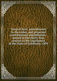 General laws, amendments to the codes, and proposed constitutional amendments : passed at the thirty-first session of the Legislature of the State of California, 1895