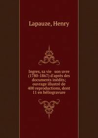 Ingres, sa vie &amp; son uvre (1780-1867) d'apr?s des documents in?dits; ouvrage illustr? de 400 reproductions, dont 11 en h?liogravure
