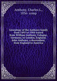 Genealogy of the Anthony family from 1495 to 1904 traced from William Anthony, Cologne, Germany, to London, England, John Anthony, a descendant, from England to America