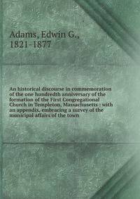 An historical discourse in commemoration of the one hundredth anniversary of the formation of the First Congregational Church in Templeton, Massachusetts : with an appendix, embracing a survey of the municipal affairs of the town