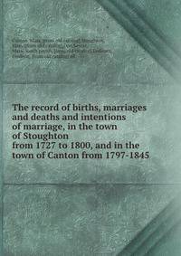 The record of births, marriages and deaths and intentions of marriage, in the town of Stoughton from 1727 to 1800, and in the town of Canton from 1797-1845