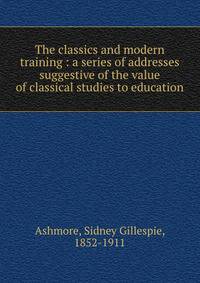 The classics and modern training : a series of addresses suggestive of the value of classical studies to education