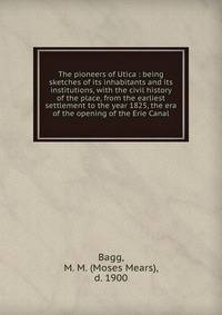 The pioneers of Utica : being sketches of its inhabitants and its institutions, with the civil history of the place, from the earliest settlement to the year 1825, the era of the opening of the Erie Canal