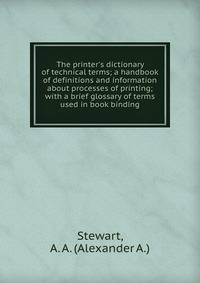 The printer's dictionary of technical terms; a handbook of definitions and information about processes of printing; with a brief glossary of terms used in book binding