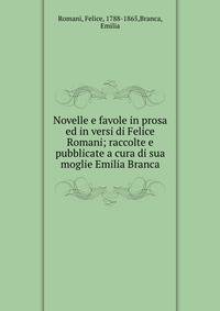 Novelle e favole in prosa ed in versi di Felice Romani; raccolte e pubblicate a cura di sua moglie Emilia Branca