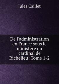 De l'administration en France sous le minist?re du cardinal de Richelieu: Tome 1-2.