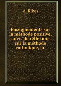 Enseignements sur la methode positive, suivis de reflexions sur la methode catholique, la .