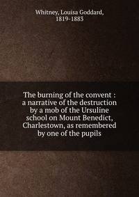 The burning of the convent : a narrative of the destruction by a mob of the Ursuline school on Mount Benedict, Charlestown, as remembered by one of the pupils