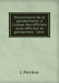 Dictionnaire de la gendarmerie: ? l'usage des officiers, sous-officiers et gendarmes : 1?re .