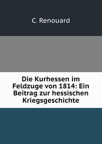 Die Kurhessen im Feldzuge von 1814: Ein Beitrag zur hessischen Kriegsgeschichte