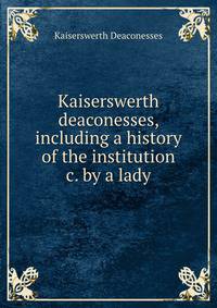 Kaiserswerth deaconesses, including a history of the institution &amp;c. by a lady