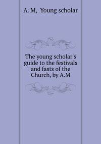 The young scholar's guide to the festivals and fasts of the Church, by A.M.