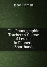 The Phonographic Teacher: A Course of Lessons in Phonetic Shorthand