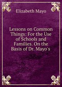 Lessons on Common Things: For the Use of Schools and Families. On the Basis of Dr. Mayo's .