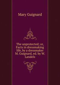 The unprotected; or, Facts in dressmaking life, by a dressmaker M. Guignard, ed. by W. Landels.