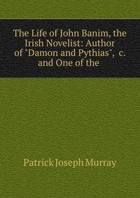 The Life of John Banim, the Irish Novelist: Author of "Damon and Pythias", &amp;c. and One of the .