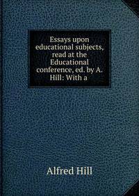 Essays upon educational subjects, read at the Educational conference, ed. by A. Hill: With a .