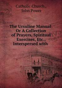 The Ursuline Manual: Or A Collection of Prayers, Spiritual Exercises, Etc., Interspersed with .